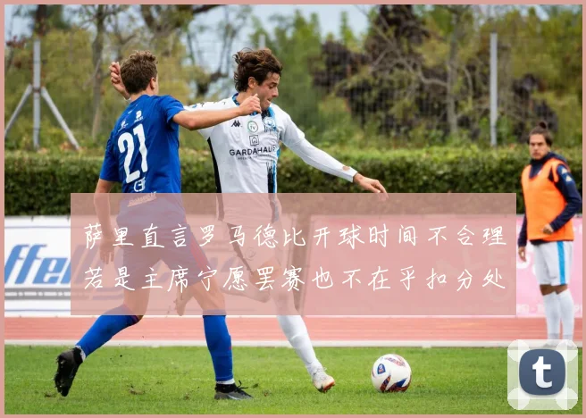 萨里直言罗马德比开球时间不合理若是主席宁愿罢赛也不在乎扣分处罚