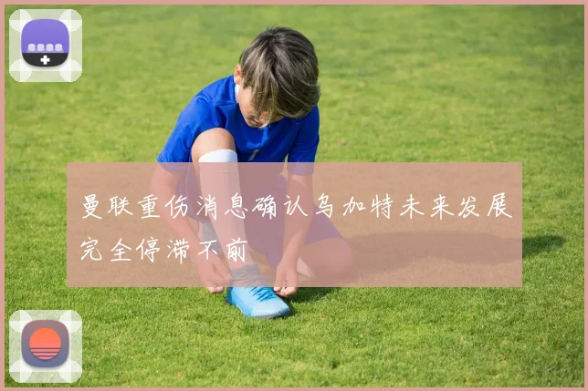 曼联重伤消息确认乌加特未来发展完全停滞不前