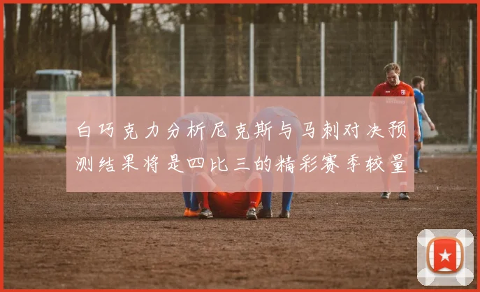 白巧克力分析尼克斯与马刺对决预测结果将是四比三的精彩赛季较量