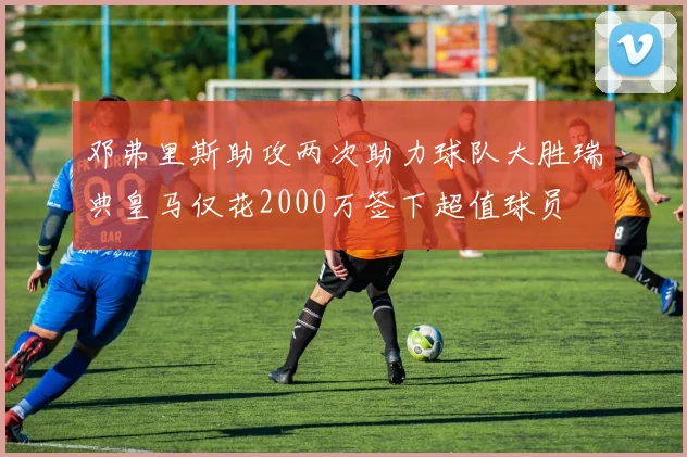 邓弗里斯助攻两次助力球队大胜瑞典皇马仅花2000万签下超值球员