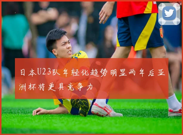 日本U23队年轻化趋势明显两年后亚洲杯将更具竞争力