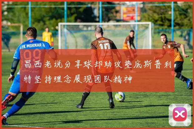 昌西老说分享球却助攻垫底斯普利特坚持理念展现团队精神