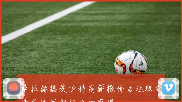 萨拉赫接受沙特高薪报价吉达联合请求体育部门分担薪资