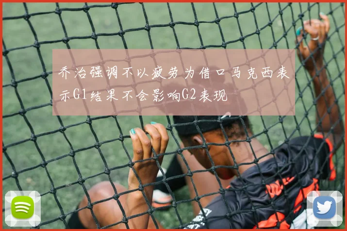 乔治强调不以疲劳为借口马克西表示G1结果不会影响G2表现
