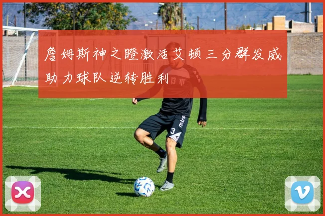 詹姆斯神之瞪激活艾顿三分群发威助力球队逆转胜利