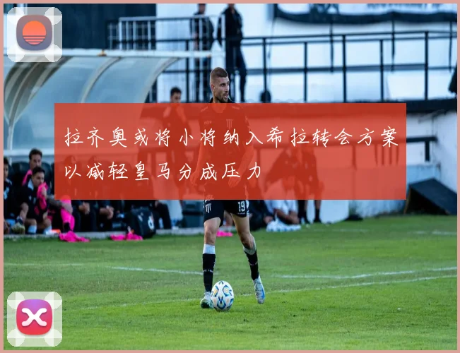拉齐奥或将小将纳入希拉转会方案以减轻皇马分成压力