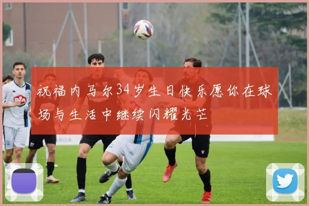祝福内马尔34岁生日快乐愿你在球场与生活中继续闪耀光芒