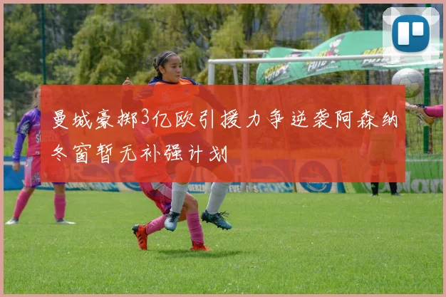 曼城豪掷3亿欧引援力争逆袭阿森纳冬窗暂无补强计划