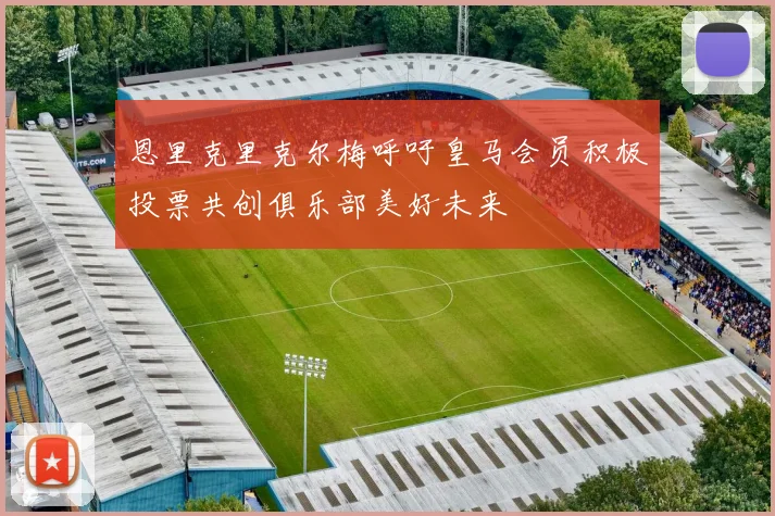 恩里克里克尔梅呼吁皇马会员积极投票共创俱乐部美好未来