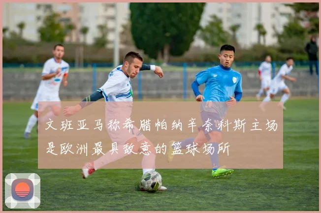 文班亚马称希腊帕纳辛奈科斯主场是欧洲最具敌意的篮球场所