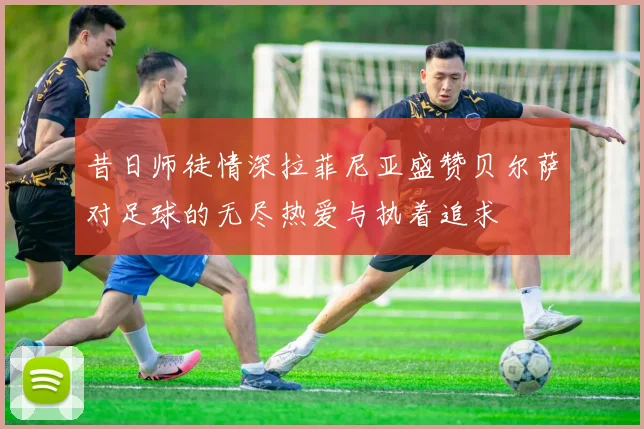 昔日师徒情深拉菲尼亚盛赞贝尔萨对足球的无尽热爱与执着追求