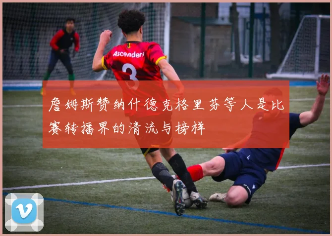 詹姆斯赞纳什德克格里芬等人是比赛转播界的清流与榜样