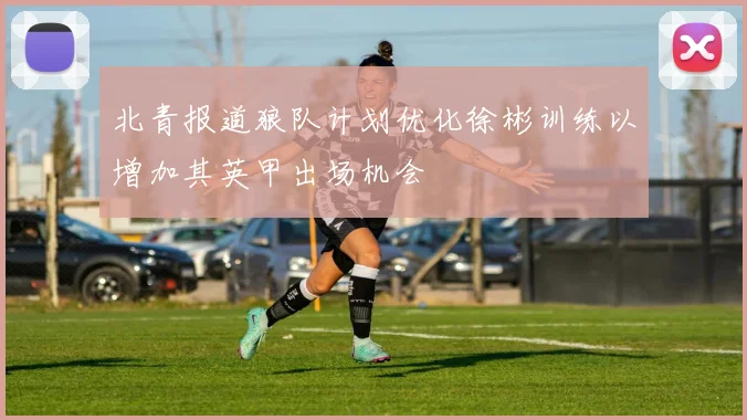 北青报道狼队计划优化徐彬训练以增加其英甲出场机会